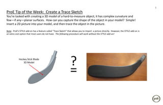 1
ProE Tip of the Week: Create a Trace Sketch
You’re tasked with creating a 3D model of a hard-to-measure object; it has complex curvature and
few—if any—planar surfaces. How can you capture the shape of the object in your model? Simple!
Insert a 2D picture into your model, and then trace the object in the picture.

Note: ProE’s STYLE add-on has a feature called “Trace Sketch” that allows you to import a picture directly. However, the STYLE add-on is
an extra cost option that most users do not have. The following procedure will work without the STYLE add-on!




            Hockey Stick Blade
                3D Model
                                                                 ?
                                                                 =
 