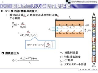 11


O/F・燃焼室圧力の時間変動評価
 O/F（酸化剤と燃料の流量比）
           
   • 酸化剤流量 mo と 燃料後退速度式の係数a
     から算出                                                                 Lf

     O          
               mo
       (t )                                                                      
                                                                                  r (t )
     F        
              m f (t )                                                    
                                                                          mf
                                                         
                                                         mo
                                                                                    rp (t )
                  mo
       
     　　　
         2rp (t ) L f  f r (t )
                           

                                                                  n
                                                     m 
                                                        
                         (t )  a  Gon (t )  a   2 o 
                         r
                                                     r (t ) 
                                                     p 

 燃焼室圧力                                                               m：推進剤流量
                                                                      p
                                                                         
                                                                      C： 特性排気速度
                 m p (t )  C (t ) C 
                            

     Pc (t )                                                          C：C*効率
                                                                          
                           At
                                                                      At ノズルスロート面積
                                                                       ：
 