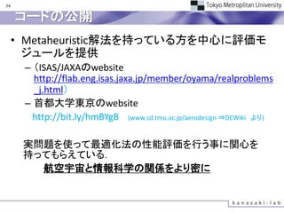 34

     コードの公開
     • Metaheuristic解法を持っている方を中心に評価モ
       ジュールを提供
      – （ISAS/JAXAのwebsite
        http://flab.eng.isas.jaxa.jp/member/oyama/realproblems
        _j.html）
      – 首都大学東京のwebsite
        http://bit.ly/hmBYgB (www.sd.tmu.ac.jp/aerodesign ⇒DEWiki より)

      実問題を使って最適化法の性能評価を行う事に関心を
      持ってもらえている．
        航空宇宙と情報科学の関係をより密に
 