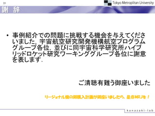 35


謝 辞


     • 事例紹介での問題に挑戦する機会を与えてくださ
       いました，宇宙航空研究開発機構航空プログラム
       グループ各位，並びに同宇宙科学研究所ハイブ
       リッドロケット研究ワーキンググループ各位に謝意
       を表します．


                    ご清聴有難う御座いました

           リージョナル機の御購入計画が御座いましたら，是非MRJを！
 