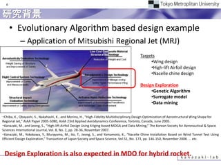 6


研究背景
 • Evolutionary Algorithm based design example
           – Application of Mitsubishi Regional Jet (MRJ)
                                                                                          Targets
                                                                                               •Wing design
                                                                                               •High-lift Airfoil design
                                                                                               •Nacelle chine design

                                                                                          Design Exploration
                                                                                               •Genetic Algorithm
                                                                                               •Surrogate model
                                                                                               •Data mining

・Chiba, K., Obayashi, S., Nakahashi, K., and Morino, H., "High-Fidelity Multidisciplinary Design Optimization of Aerostructural Wing Shape for
Regional Jet," AIAA Paper 2005-5080, AIAA 23rd Applied Aerodynamics Conference, Toronto, Canada, June 2005.
・Kanazaki, M., and Jeong, S., “High-lift Airfoil Design Using Kriging based MOGA and Data Mining,” The Korean Society for Aeronautical & Space
Sciences International Journal, Vol. 8, No. 2, pp. 28-36, November 2007.
・Kanazaki, M., Yokokawa, Y., Murayama, M., Ito, T., Jeong, S., and Yamamoto, K., “Nacelle Chine Installation Based on Wind Tunnel Test Using
Efficient Design Exploration,” Transaction of Japan Society and Space Science, Vol.51, No. 173, pp. 146-150, November 2008. … etc.



 Design Exploration is also expected in MDO for hybrid rocket.
 