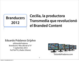 Cecilia, la productora
            Branducers
               2012                            Transmedia que revolucionó
                                               el Branded Content


          Eduardo Prádanos Grijalvo
                       @EduardoPradanos
                   Branducers: ‘Más allá de la TV’
                        7 septiembre 2012
                    FesTVal TV y Radio (Vitoria)


                                                     1
viernes 7 de septiembre de 12
 