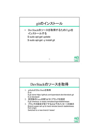 gitのインストール
&bull; DevStackのソースを取得するためにgitを
インストールする
$ sudo apt-get update
$ sudo apt-get -y install git
21
DevStackのソースを取得
1. githubよりDevStackを取得
$ cd
$ git clone https://github.com/openstack-dev/devstack.git
$ cd devstack/
2. 安定版のEssexを使うようにブランチを設定
$ git checkout -b essex remotes/origin/stable/essex
3. ブランチの設定が完了すると以下のメッセージを表示
Branch essex set up to track remote branch stable/essex
from origin.
Switched to a new branch 'essex'
22
 
