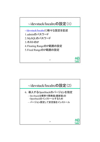 ~/devstack/localrcの設定（1）
~/devstack/localrcに様々な設定を記述
1.adminのパスワード
2.MySQLのパスワード
3.ホストのIP
4.Floating RangeのIP範囲の設定
5.Fixed RangeのIP範囲の設定
23
~/devstack/localrcの設定（2）
6. 導入するOpenStackのバージョンを指定
&ndash; DevStackは標準で開発版(最新版)の
OpenStackをインストールするため
&ndash; バージョン固定して安定版をインストール
24
 