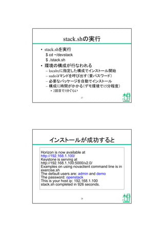 stack.shの実行
&bull; stack.shを実行
$ cd ~/devstack
$ ./stack.sh
&bull; 環境の構成が行なわれる
&ndash; localrcに指定した構成でインストール開始
&ndash; sudoコマンドを呼び出す（要パスワード）
&ndash; 必要なパッケージを自動でインストール
&ndash; 構成に時間がかかる（デモ環境で15分程度）
&bull; 2回目で3分ぐらい
27
インストールが成功すると
Horizon is now available at
http://192.168.1.100/
Keystone is serving at
http://192.168.1.100:5000/v2.0/
Examples on using novaclient command line is in
exercise.sh
The default users are: admin and demo
The password: openstack
This is your host ip: 192.168.1.100
stack.sh completed in 926 seconds.
28
 