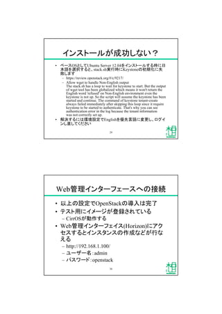 インストールが成功しない？
&bull; ベースOSとしてUbuntu Server 12.04をインストールする時に日
本語を選択すると、stack.sh実行時にKeystoneの初期化に失
敗します
&ndash; https://review.openstack.org/#/c/9217/
&ndash; Allow wget to handle Non-English output
The stack.sh has a loop to wait for keystone to start. But the output
of wget tool has been globalized which means it won't return the
English word 'refused' on Non-English environment even the
keystone is not up. So the script will assume the keystone has been
started and continue. The command of keystone tenant-create
always failed immediately after skipping this loop since it require
keystone to be started to authenticate. That's why you can see
authentication error in the log because the tenant information
was not correctly set up.
&bull; 解決するには環境設定でEnglishを優先言語に変更し、ログイ
ンし直してください
29
Web管理インターフェースへの接続
&bull; 以上の設定でOpenStackの導入は完了
&bull; テスト用にイメージが登録されている
&ndash; CirrOSが動作する
&bull; Web管理インターフェイス(Horizon)にアク
セスするとインスタンスの作成などが行な
える
&ndash; http://192.168.1.100/
&ndash; ユーザー名：admin
&ndash; パスワード：openstack
30
 