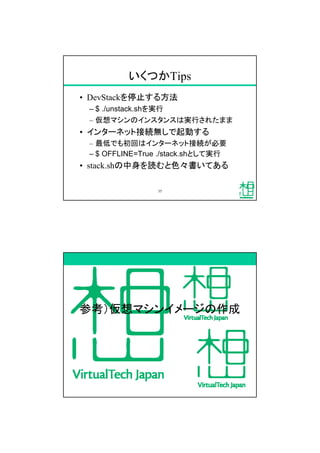 いくつかTips
&bull; DevStackを停止する方法
&ndash; $ ./unstack.shを実行
&ndash; 仮想マシンのインスタンスは実行されたまま
&bull; インターネット接続無しで起動する
&ndash; 最低でも初回はインターネット接続が必要
&ndash; $ OFFLINE=True ./stack.shとして実行
&bull; stack.shの中身を読むと色々書いてある
35
参考）仮想マシンイメージの作成
 