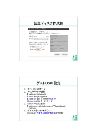 仮想ディスク作成例
ゲストOSの設定
1. ゲストOSにログイン
2. アップデートの適用
$ sudo apt-get update
$ sudo apt-get upgrade
$ sudo apt-get &ndash;y install cloud-init
※cloud-initはメタパッケージ
3. udevルールの削除
$ sudo rm -rf /etc/udev/rules.d/70-persistent-
net.rules
4. ゲストOSをシャットダウン
※OSにより作業する項目が異なるので注意！
 