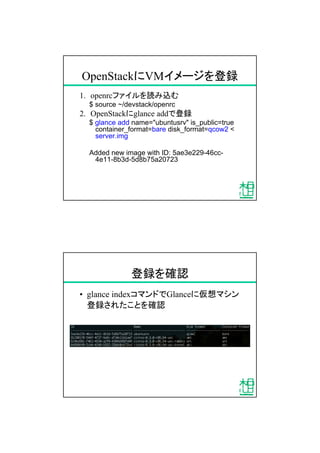 OpenStackにVMイメージを登録
1. openrcファイルを読み込む
$ source ~/devstack/openrc
2. OpenStackにglance addで登録
$ glance add name="ubuntusrv" is_public=true
container_format=bare disk_format=qcow2 <
server.img
Added new image with ID: 5ae3e229-46cc-
4e11-8b3d-5d8b75a20723
登録を確認
&bull; glance indexコマンドでGlanceに仮想マシン
登録されたことを確認
 