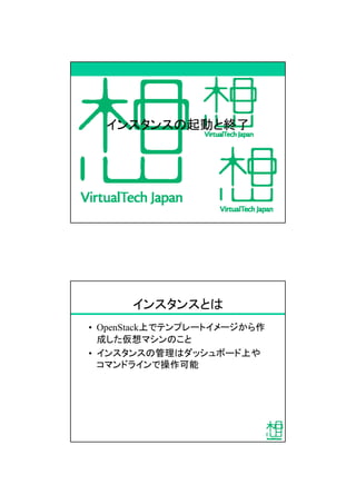 インスタンスの起動と終了
インスタンスとは
&bull; OpenStack上でテンプレートイメージから作
成した仮想マシンのこと
&bull; インスタンスの管理はダッシュボード上や
コマンドラインで操作可能
 