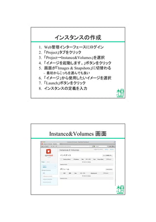 インスタンスの作成
1. Web管理インターフェースにログイン
2. 「Project」タブをクリック
3. 「Project&rarr;Instance&Volumes」を選択
4. 「イメージを起動します。」ボタンをクリック
5. 画面が「Images & Snapshots」に切替わる
&ndash; 最初からこっちを選んでも良い
6. 「イメージ」から使用したいイメージを選択
7. 「Launch」ボタンをクリック
8. インスタンスの定義を入力
Instance&Volumes 画面
 