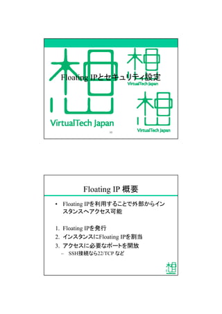 Floating IPとセキュリティ設定
55
Floating IP 概要
&bull; Floating IPを利用することで外部からイン
スタンスへアクセス可能
1. Floating IPを発行
2. インスタンスにFloating IPを割当
3. アクセスに必要なポートを開放
&ndash; SSH接続なら22/TCP など
 