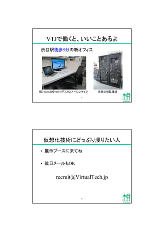 VTJで働くと、いいことあるよ
渋谷駅徒歩5分の新オフィス
5
幅140cmのゆったりデスクとアーロンチェア 充実の検証環境
仮想化技術にどっぷり浸りたい人
&bull; 展示ブースに来てね
&bull; 後日メールもOK
recruit@VirtualTech.jp
6
 