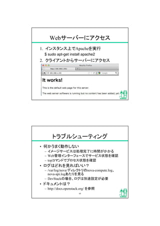 Webサーバーにアクセス
1. インスタンス上でApacheを実行
$ sudo apt-get install apache2
2. クライアントからサーバーにアクセス
67
トラブルシューティング
&bull; 何かうまく動作しない
&ndash; イメージサービスは処理完了に時間がかかる
&ndash; Web管理インターフェースでサービス状態を確認
&ndash; topコマンドでプロセス状態を確認
&bull; ログはどれを見ればいい？
&ndash; /var/log/nova/ディレクトリのnova-compute.log、
nova-api.logあたりを見る
&ndash; DevStackの場合、ログは別途設定が必要
&bull; ドキュメントは？
&ndash; http://docs.openstack.org/ を参照
68
 