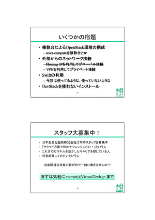 いくつかの宿題
69
スタッフ大募集中！
&bull; 日本仮想化技術株式会社は常時スタッフを募集中
&bull; 『クラウド方面で何かチャレンジしたい！』という人
&bull; これまでのスキルを活かしたキャリアを探している人
&bull; 将来起業してみたいという人
自由闊達な社風の我が社で一緒に働きませんか？
70
まずは気軽に recruit@VirtualTech.jp までまずは気軽に recruit@VirtualTech.jp まで
 