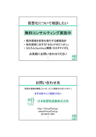 仮想化について相談したい
&bull; 既存環境を仮想化移行する概要設計
&bull; 他社提案に対する「セカンドオピニオン」
&bull; もちろんOpenStack構築・カスタマイズも
無料コンサルティング実施中
お気軽にお問い合わせください
71
お問い合わせ先
「仮想化環境を構築したいが、どこに相談すればいいの？」
まずは我々にご相談ください
http://VirtualTech.jp/
sales@VirtualTech.jp
03-6419-7841
72
 