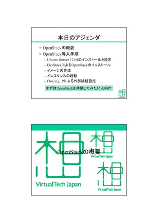 本日のアジェンダ
&bull; OpenStackの概要
&bull; OpenStack導入手順
&ndash; Ubuntu Server 12.04のインストールと設定
&ndash; DevStackによるOpenStackのインストール
&ndash; イメージの作成
&ndash; インスタンスの起動
&ndash; Floating IPによる外部接続設定
まずはOpenStackを体験してみたい人向け
7
OpenStackの概要
 