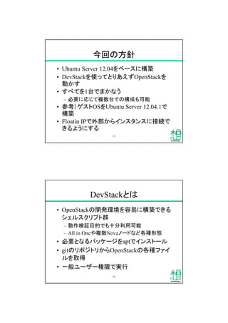 今回の方針
&bull; Ubuntu Server 12.04をベースに構築
&bull; DevStackを使ってとりあえずOpenStackを
動かす
&bull; すべてを1台でまかなう
&ndash; 必要に応じて複数台での構成も可能
&bull; 参考）ゲストOSをUbuntu Server 12.04.1で
構築
&bull; Floatin IPで外部からインスタンスに接続で
きるようにする
13
DevStackとは
&bull; OpenStackの開発環境を容易に構築できる
シェルスクリプト群
&ndash; 動作検証目的でも十分利用可能
&ndash; All in Oneや複数Novaノードなど各種形態
&bull; 必要となるパッケージをaptでインストール
&bull; gitのリポジトリからOpenStackの各種ファイ
ルを取得
&bull; 一般ユーザー権限で実行
14
 