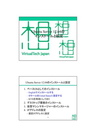 Ubuntu Server 12.04の
インストールと設定
Ubuntu Server 12.04のインストールと設定
1. ベースOSとしてのインストール
&ndash; Englishでインストールする
&ndash; ロケールをUnited Statesに設定する
&ndash; KVMを有効にしておく
2. デスクトップ環境のインストール
3. 仮想マシンマネージャーのインストール
4. IPアドレスの設定
&ndash; 固定IPアドレスに設定
16
 