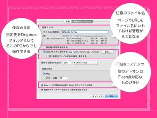 任意のファイル名
              ページのURLを
              ファイル名にいれ
  保存の指定
              ておけば管理が
指定先をDropbox    らくになる
 フォルダにして
どこのPCからでも
  保存できる


              Flashコンテンツ
              他のアドオンは
              Flash非対応な
                ものが多い
 