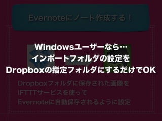 Evernoteにノート作成する！


     Windowsユーザーなら…
     インポートフォルダの設定を
Dropboxの指定フォルダにするだけでOK
 Dropboxフォルダに保存された画像を
 IFTTTサービスを使って
 Evernoteに自動保存されるように設定
 