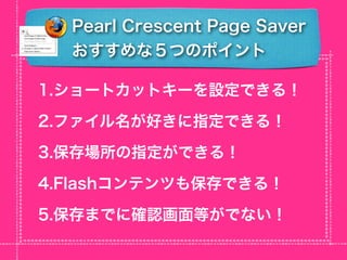 Pearl Crescent Page Saver
  おすすめな５つのポイント

1.ショートカットキーを設定できる！

2.ファイル名が好きに指定できる！

3.保存場所の指定ができる！

4.Flashコンテンツも保存できる！

5.保存までに確認画面等がでない！
 