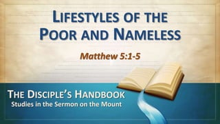 LIFESTYLES OF THE
        POOR AND NAMELESS
                     Matthew 5:1-5


THE DISCIPLE’S HANDBOOK
Studies in the Sermon on the Mount
 