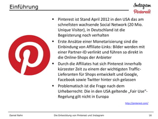 Einführung

               Pinterest ist Stand April 2012 in den USA das am
                schnellsten wachsende Social Network (20 Mio.
                Unique Visitor), in Deutschland ist die
                Begeisterung noch verhalten
               Erste Ansätze einer Monetarisierung sind die
                Einbindung von Affiliate-Links: Bilder werden mit
                einer Partner-ID verlinkt und führen so direkt in
                die Online-Shops der Anbieter
               Durch die Affiliates hat sich Pinterest innerhalb
                kürzester Zeit zu einem der wichtigsten Traffic-
                Lieferanten für Shops entwickelt und Google,
                Facebook sowie Twitter hinter sich gelassen
               Problematisch ist die Frage nach dem
                Urheberrecht: Die in den USA geltende „Fair Use“-
                Regelung gilt nicht in Europa
                                                             http://pinterest.com/



Daniel Rehn    Die Entwicklung von Pinterest und Instagram                           16
 