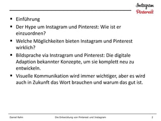  Einführung
 Der Hype um Instagram und Pinterest: Wie ist er
  einzuordnen?
 Welche Möglichkeiten bieten Instagram und Pinterest
  wirklich?
 Bildsprache via Instragram und Pinterest: Die digitale
  Adaption bekannter Konzepte, um sie komplett neu zu
  entwickeln.
 Visuelle Kommunikation wird immer wichtiger, aber es wird
  auch in Zukunft das Wort brauchen und warum das gut ist.




Daniel Rehn        Die Entwicklung von Pinterest und Instagram   2
 