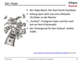 Der Hype

               Der Hype-Boost: Der Kauf durch Facebook
               Anfang April zahlt man eine Milliarde
                US-Dollar an die Macher
               „Funfact“: Instagram hatte und hat nach
                wie vor kein Erlösmodell
               Der Hintergrund für den Einkauf: mobile
                Traffic




                        http://www.flickr.com/photos/68751915@N05/6551534889/by 401 (K) 2012



Daniel Rehn   Die Entwicklung von Pinterest und Instagram                                      22
 