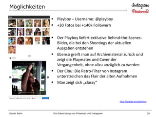 Möglichkeiten

                 Playboy – Username: @playboy
                 +30 Fotos bei +140k Followern

                 Der Playboy liefert exklusive Behind-the-Scenes-
                  Bilder, die bei den Shootings der aktuellen
                  Ausgaben entstehen
                 Ebenso greift man auf Archivmaterial zurück und
                  zeigt die Playmates und Cover der
                  Vergangenheit, ohne allzu anzüglich zu werden
                 Der Clou: Die Retro-Filter von Instagram
                  unterstreichen das Flair der alten Aufnahmen
                 Man zeigt sich „classy“



                                                               http://statigr.am/playboy



Daniel Rehn      Die Entwicklung von Pinterest und Instagram                               28
 