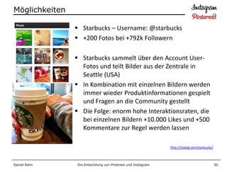 Möglichkeiten

                 Starbucks – Username: @starbucks
                 +200 Fotos bei +792k Followern

                 Starbucks sammelt über den Account User-
                  Fotos und teilt Bilder aus der Zentrale in
                  Seattle (USA)
                 In Kombination mit einzelnen Bildern werden
                  immer wieder Produktinformationen gespielt
                  und Fragen an die Community gestellt
                 Die Folge: enorm hohe Interaktionsraten, die
                  bei einzelnen Bildern +10.000 Likes und +500
                  Kommentare zur Regel werden lassen

                                                              http://statigr.am/starbucks/



Daniel Rehn     Die Entwicklung von Pinterest und Instagram                                  30
 