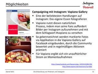 Möglichkeiten

                Campaigning mit Instagram: Vapiano Gallery
                 Eine der beliebtesten Handlungen auf
                  Instagram: Das eigene Essen fotografieren
                 Vapiano nutzt diesen natürlichen
                  Prozess, indem man seine Fans auffordert
                  Bilder per Instagram aufzunehmen und mit
                  dem Schlagwort #vapiano zu versehen
                 So gekennzeichnet werden markierte Fotos
                  via Applikation in die Vapiano Gallery auf
                  Facebook eingebunden, durch die Community
                  bewertet und in regelmäßigen Aktionen
                  prämiert
                 Für Vapiano ergibt sich ein unaufhörlicher
                  Strom an Momentaufnahmen

                                        https://www.facebook.com/Vapiano/app_129255333861766
                                                       http://www.vapiano.de/newsroom/?p=4582


Daniel Rehn     Die Entwicklung von Pinterest und Instagram                                     31
 
