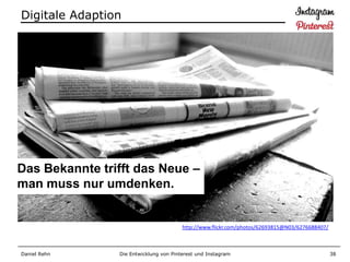 Digitale Adaption




Das Bekannte trifft das Neue –
man muss nur umdenken.


                                        http://www.flickr.com/photos/62693815@N03/6276688407/



Daniel Rehn     Die Entwicklung von Pinterest und Instagram                                     38
 