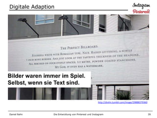 Digitale Adaption




Bilder waren immer im Spiel.
Selbst, wenn sie Text sind.


                                                      http://drehn.tumblr.com/image/29888379360



Daniel Rehn     Die Entwicklung von Pinterest und Instagram                                       39
 