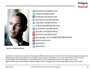 danielrehn.wordpress.com
                                                twitter.com/danielrehn
                                                facebook.com/daniel.rehn
                                                foursquare.com/danielrehn
                                                slideshare.net/danielrehn
                                                xing.com/profile/daniel_rehn
                                                de.linkedin.com/danielrehn
                                                youtube.com/danielrehnpr
                                                pinterest.com/danielrehn
                                                plus.google.com/113389335471907629458
                                                drehn.tumblr.com
                                                danielrehn_
                                                danielrehn_
 daniel.rehn@achtung.de



Daniel Rehn ist Dipl. Online-Journalist im Schwerpunkt Öffentlichkeitsarbeit und Online-PR und seit 2010 als strategischer Berater für
digitale Kommunikation tätig. Bereits vor und während des Studiums entwickelte er mit seiner Leidenschaft für technische wie
soziale Aspekte der Kommunikation im Social Web praxisnahe und -bewährte Konzepte und Strategien, denen erste
Agenturerfahrung und Lehraufträge in München folgten, ehe er im August 2012 zur Hamburger Agentur achtung! wechselte.


Daniel Rehn                              Die Entwicklung von Pinterest und Instagram                                               45
 