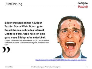 Einführung




Bilder ersetzen immer häufiger
Text im Social Web. Durch gute
Smartphones, schnelles Internet
Und tolle Foto-Apps hat sich eine
ganz neue Bildsprache entwickelt.
– Björn Eichstaedt und Katrin Kuch in t3n: „Social Media:
So kommunizieren Marken mit Instagram, Pinterest und
Co.“




                                        http://fuckyouverymuch.dk/post/22579187884/we-like-huey-lewis-and-the-news



 Daniel Rehn                      Die Entwicklung von Pinterest und Instagram                                        5
 