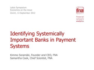 Latsis Symposium
Economics on the move
Zürich, 13 September 2012




Identifying Systemically
Important Banks in Payment
Systems
Kimmo Soramäki, Founder and CEO, FNA
Samantha Cook, Chief Scientist, FNA
 