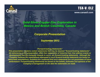 www.canasil.com



                  Gold-Silver-Copper-Zinc Exploration in
                  Mexico and British Columbia, Canada

                                Corporate Presentation

                                        September 2012


                                   “Forward-looking Statements”
 This presentation contains certain statements that may be deemed “forward-looking statements”.
 All statements in this presentation, other than statements of historical fact, that address events or
  developments that the Company expects to occur, are forward-looking statements. Although the
  Company believes the expectations expressed in such forward-looking statements are based on
reasonable assumptions, Investors are cautioned that such statements are not guarantees of future
 performance. Forward-looking statements are based on the beliefs, estimates and opinions of the
                   Company’s management on the date the statements are made.
 