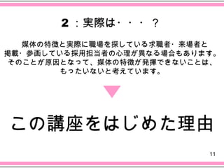 2 ：実際は・・・？
    　媒体の特徴と実際に職場を探している求職者・来場者と
掲載・参画している採用担当者の心理が異なる場合もあります。
 そのことが原因となって、媒体の特徴が発揮できないことは、
        もったいないと考えています。




　この講座をはじめた理由
                                 11
 