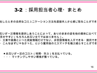 3-2 ：採用担当者心理・まとめ

社したときの自然なコミュニケーション方法を直接本人から感じ取ることができる



互いが一次情報を提供しあうことによって、ありのままの姿を他の媒体に比べて
見せやすい（もちろんお互い全てではありません）。
・文章や画像といった視覚情報だけでない、非言語情報を入手できる・提供でき
・こんなはずじゃなかった、という雇用後のミスマッチを極力減らすことができ


 ■ お互いが一定のコスト（時間・労力）を支払っている。
 ・・・マッチングしやすい環境が整っている。


                                 16
 