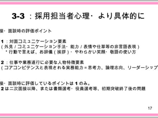 3-3 ：採用担当者心理・より具体的に
接・面談時の評価ポイント

1 ：対面コミュニケーション要素
（外見／コミュニケーション手法・能力／表情や仕草等の非言語表現）
　＊行動で言えば、お辞儀（挨拶）・やわらかい笑顔・敬語の使い方

2 ：仕事や業務遂行に必要な人物特徴要素
（コアコンピテンスと表現される実務能力＝思考力、論理志向、リーダーシップ


接・面談時に評価しているポイントは 1 のみ。
2 は二次面接以降、または書類選考・役員選考等、初期突破終了後の問題



                                     17
 