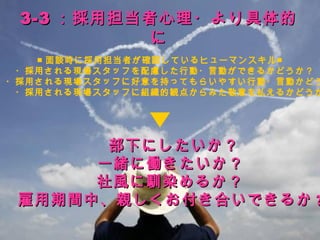 3-3 ：採用担当者心理・より具体的
            に
    ■ 面談時に採用担当者が確認しているヒューマンスキル■
 　・採用される現場スタッフを配慮した行動・言動ができるかどうか？
　・採用される現場スタッフに好意を持ってもらいやすい行動・言動かどう
　　・採用される現場スタッフに組織的観点からみた敬意を払えるかどうか




         　　部下にしたいか？
      　一緒に働きたいか？
       社風に馴染めるか？
  雇用期間中、親しくお付き合いできるか ?
                               19
 