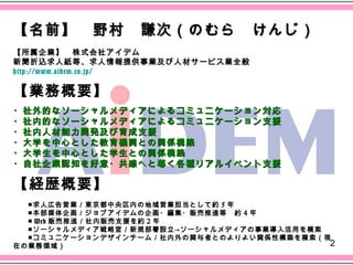 【名前】　野村　謙次（のむら　けんじ）
【所属企業】　株式会社アイデム
新聞折込求人紙等、求人情報提供事業及び人材サービス業全般　
http://www.aidem.co.jp/

【業務概要】
・社外的なソーシャルメディアによるコミュニケーション対応
・社内的なソーシャルメディアによるコミュニケーション支援
・社内人材能力開発及び育成支援
・大学を中心とした教育機関との関係構築
・大学生を中心とした学生との関係構築
・自社企業認知を好意・共感へと導く各種リアルイベント支援

【経歴概要】
　
　　■求人広告営業／東京都中央区内の地域営業担当として約 5 年
　　■本部媒体企画／ジョブアイデムの企画・編集・販売推進等　約 4 年
　　■ Web 販売推進／社内販売支援を約 2 年
　　■ソーシャルメディア戦略室／新規部署設立→ソーシャルメディアの事業導入活用を模索
　　■コミュニケーションデザインチーム／社内外の関与者とのよりよい関係性構築を模索（現
在の業務領域）　　                                  2
　
 