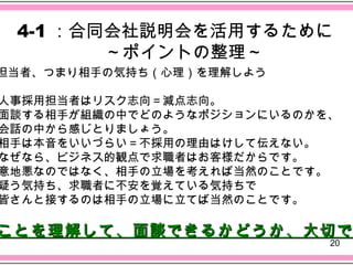 4-1 ：合同会社説明会を活用するために
       　～ポイントの整理～
担当者、つまり相手の気持ち（心理）を理解しよう

人事採用担当者はリスク志向＝減点志向。
面談する相手が組織の中でどのようなポジションにいるのかを、
会話の中から感じとりましょう。
相手は本音をいいづらい＝不採用の理由はけして伝えない。
なぜなら、ビジネス的観点で求職者はお客様だからです。
意地悪なのではなく、相手の立場を考えれば当然のことです。
疑う気持ち、求職者に不安を覚えている気持ちで
皆さんと接するのは相手の立場に立てば当然のことです。

ことを理解して、面談できるかどうか、大切で
                            20
 
