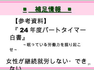 ■ 　補足情報　■
　【参考資料】
　『 24 年度パートタイマー
 白書』
　　　　～眠っている労働力を掘り起こ
 せ～

女性が継続就労しない・でき        21
 