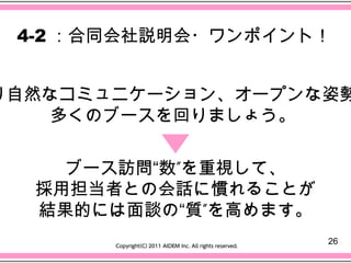 4-2 ：合同会社説明会・ワンポイント！


り自然なコミュニケーション、オープンな姿勢
    多くのブースを回りましょう。


    ブース訪問“数”を重視して、
  採用担当者との会話に慣れることが
  結果的には面談の“質”を高めます。
                      26
 