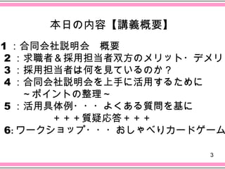本日の内容【講義概要】
 1 ：合同会社説明会　概要
　 2 ：求職者＆採用担当者双方のメリット・デメリッ
　 3 ：採用担当者は何を見ているのか？
　 4 ：合同会社説明会を上手に活用するために
　　　～ポイントの整理～
　 5 ：活用具体例・・・よくある質問を基に
　　　　　　＋＋＋質疑応答＋＋＋
　 6: ワークショップ・・・おしゃべりカードゲーム

                       3
 