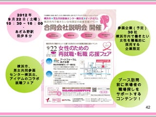 2012 年
 9 月 22 日（土曜）
10 ： 30 ～ 16 ： 00
        ・            参画企業（予定）
    あざみ野駅               30 社
     徒歩 5 分         横浜市内で働きたい
                     女性を積極的に
                       採用する
                       企業限定




   横浜市、
  男女共同参画
 センター横浜北、
 アイデムのコラボ           ブース訪問
   就職フェア
                    前に来場者の
                    職場探しを
                    サポートする
                    コンテンツ！

                             42
 