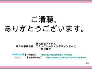 ご清聴、
ありがとうございます。
         株式会社アイデム
 東日本事業本部　コミュニケーションデザインチーム
           野村謙次

    【 Twitter 】　 http://twitter.com/kz_nomura
     【 Facebook 】　 http://www.facebook.com/KzNomura

                                                  43
 